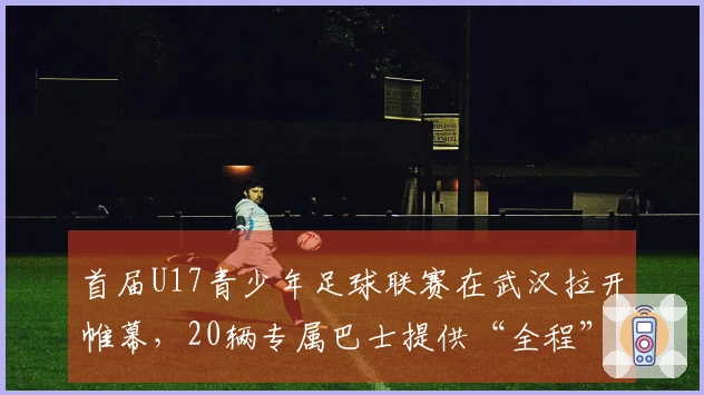首届U17青少年足球联赛在武汉拉开帷幕,20辆专属巴士提供“全程”接送服务