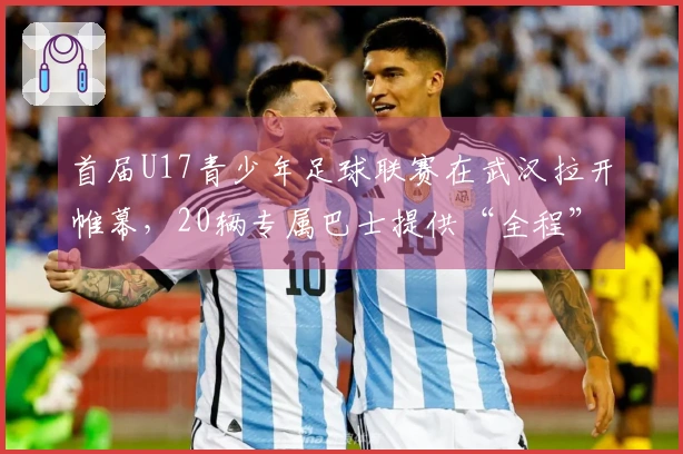 首届U17青少年足球联赛在武汉拉开帷幕,20辆专属巴士提供“全程”接送服务